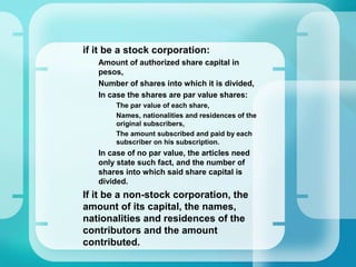 –
if it be a stock corporation:
•
Amount of authorized share capital in
pesos,
•
Number of shares into which it is divided,
•
In case the shares are par value shares:
–
The par value of each share,
–
Names, nationalities and residences of the
original subscribers,
–
The amount subscribed and paid by each
subscriber on his subscription.
•
In case of no par value, the articles need
only state such fact, and the number of
shares into which said share capital is
divided.
–
If it be a non-stock corporation, the
amount of its capital, the names,
nationalities and residences of the
contributors and the amount
contributed.
 