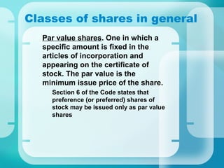 Classes of shares in general
•
Par value shares. One in which a
specific amount is fixed in the
articles of incorporation and
appearing on the certificate of
stock. The par value is the
minimum issue price of the share.
–
Section 6 of the Code states that
preference (or preferred) shares of
stock may be issued only as par value
shares
 