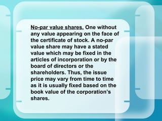 •
No-par value shares. One without
any value appearing on the face of
the certificate of stock. A no-par
value share may have a stated
value which may be fixed in the
articles of incorporation or by the
board of directors or the
shareholders. Thus, the issue
price may vary from time to time
as it is usually fixed based on the
book value of the corporation’s
shares.
 