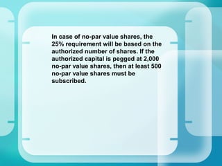 –
In case of no-par value shares, the
25% requirement will be based on the
authorized number of shares. If the
authorized capital is pegged at 2,000
no-par value shares, then at least 500
no-par value shares must be
subscribed.
 