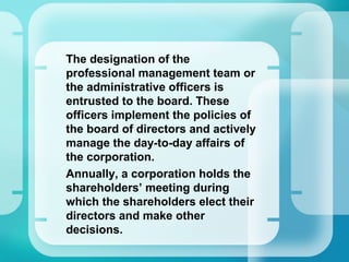 •
The designation of the
professional management team or
the administrative officers is
entrusted to the board. These
officers implement the policies of
the board of directors and actively
manage the day-to-day affairs of
the corporation.
•
Annually, a corporation holds the
shareholders’ meeting during
which the shareholders elect their
directors and make other
decisions.
 