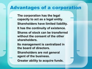 Advantages of a corporation
•
The corporation has the legal
capacity to act as a legal entity.
•
Shareholders have limited liability.
•
It has the continuity of existence.
•
Shares of stock can be transferred
without the consent of the other
shareholders.
•
Its management is centralized in
the board of directors.
•
Shareholders are not general
agent of the business.
•
Greater ability to acquire funds.
 