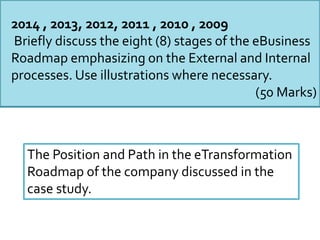 2014 , 2013, 2012, 2011 , 2010 , 2009
Briefly discuss the eight (8) stages of the eBusiness
Roadmap emphasizing on the External and Internal
processes. Use illustrations where necessary.
(50 Marks)
The Position and Path in the eTransformation
Roadmap of the company discussed in the
case study.
 
