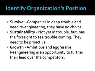  Survival -Companies in deep trouble and
need re-engineering, they have no choice.
 Sustainability - Not yet in trouble, but, has
the foresight to see trouble coming.They
need to be proactive.
 Growth - Ambitious and aggressive.
Reengineering is an opportunity to further
their lead over the competitors.
 