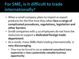  When a small company plans to import or export
products for the first time they often face a range of
complicated procedures, regulations, legislation and
other barriers.
 Small companies with 5-10 employees do not have the
resources to support a dedicated foreign trade
department
 As a result, many SMEs feels trading internationally is
very discouraging.
 They may be forced to use an external consultant (very
expensive) or lose a potentially valuable business
opportunity.
 