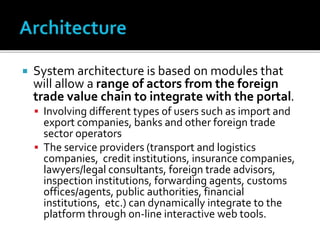  System architecture is based on modules that
will allow a range of actors from the foreign
trade value chain to integrate with the portal.
 Involving different types of users such as import and
export companies, banks and other foreign trade
sector operators
 The service providers (transport and logistics
companies, credit institutions, insurance companies,
lawyers/legal consultants, foreign trade advisors,
inspection institutions, forwarding agents, customs
offices/agents, public authorities, financial
institutions, etc.) can dynamically integrate to the
platform through on-line interactive web tools.
 