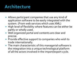  Allows participant companies that use any kind of
application software to be easily integrated with the
system. (From web services which uses XML)
 High level of flexibility where features can be either be
partly or wholly used.
 Well organized portal and contents are clear and
precise.
 Provide effective support to companies who wish to
trade internationally.
 The main characteristic of this managerial software is
the integration into a unique technological platform
of all the actors involved in the import/export cycle.
 