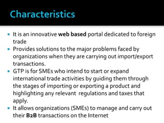  It is an innovative web based portal dedicated to foreign
trade
 Provides solutions to the major problems faced by
organizations when they are carrying out import/export
transactions.
 GTP is for SMEs who intend to start or expand
international trade activities by guiding them through
the stages of importing or exporting a product and
highlighting any relevant regulations and taxes that
apply.
 It allows organizations (SMEs) to manage and carry out
their B2B transactions on the Internet
 