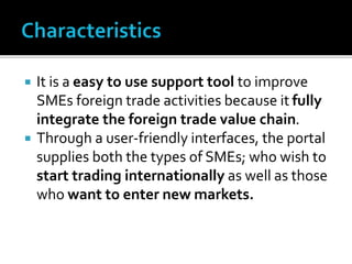  It is a easy to use support tool to improve
SMEs foreign trade activities because it fully
integrate the foreign trade value chain.
 Through a user-friendly interfaces, the portal
supplies both the types of SMEs; who wish to
start trading internationally as well as those
who want to enter new markets.
 