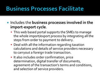  Includes the business processes involved in the
import-export cycle.
 This web based portal supports the SMEs to manage
the whole import/export process by integrating all the
steps from order to payment to delivery.
 Deal with all the information regarding taxation
calculations and details of service providers necessary
to carryout a foreign trade transaction.
 It also includes order confirmation, price
determination, digital transfer of documents,
agreement of the transaction’s terms and conditions,
and selection of service providers.
 