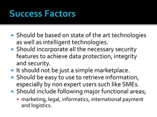  Should be based on state of the art technologies
as well as intelligent technologies.
 Should incorporate all the necessary security
features to achieve data protection, integrity
and security.
 It should not be just a simple marketplace.
 Should be easy to use to retrieve information,
especially by non expert users such like SMEs.
 Should include following major functional areas;
 marketing, legal, informatics, international payment
and logistics.
 