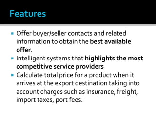  Offer buyer/seller contacts and related
information to obtain the best available
offer.
 Intelligent systems that highlights the most
competitive service providers
 Calculate total price for a product when it
arrives at the export destination taking into
account charges such as insurance, freight,
import taxes, port fees.
 