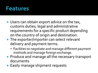  Users can obtain export advice on the tax,
customs duties, legal and administrative
requirements for a specific product depending
on the country of origin and destination.
 The exporter/importer can select relevant
delivery and payment terms.
 Facilities to negotiate and manage different payment
methods and manage foreign exchange.
 Produce and manage all the necessary transport
documents
 Easily manage shipment requests
 
