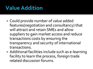  Could provide number of value added
features(negotiation and consultancy) that
will attract and retain SMEs and allow
suppliers to gain market access and reduce
transactions costs by ensuring the
transparency and security of international
transactions.
 Additional facilities include such as e-learning
facility to learn the process, foreign trade
related discussion forums.
 
