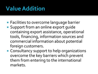  Facilities to overcome language barrier
 Support from an online export guide
containing export assistance, operational
tools, financing, information sources and
commercial information about potential
foreign customers.
 Consultancy support to help organizations
overcome the key barriers which prevent
them from entering to the international
markets.
 