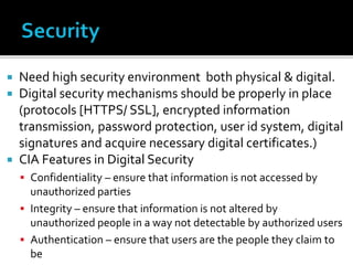  Need high security environment both physical & digital.
 Digital security mechanisms should be properly in place
(protocols [HTTPS/ SSL], encrypted information
transmission, password protection, user id system, digital
signatures and acquire necessary digital certificates.)
 CIA Features in Digital Security
 Confidentiality – ensure that information is not accessed by
unauthorized parties
 Integrity – ensure that information is not altered by
unauthorized people in a way not detectable by authorized users
 Authentication – ensure that users are the people they claim to
be
 