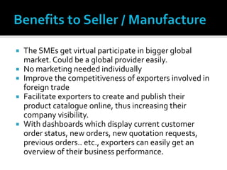  The SMEs get virtual participate in bigger global
market. Could be a global provider easily.
 No marketing needed individually
 Improve the competitiveness of exporters involved in
foreign trade
 Facilitate exporters to create and publish their
product catalogue online, thus increasing their
company visibility.
 With dashboards which display current customer
order status, new orders, new quotation requests,
previous orders.. etc., exporters can easily get an
overview of their business performance.
 