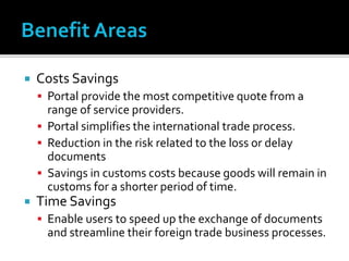  Costs Savings
 Portal provide the most competitive quote from a
range of service providers.
 Portal simplifies the international trade process.
 Reduction in the risk related to the loss or delay
documents
 Savings in customs costs because goods will remain in
customs for a shorter period of time.
 Time Savings
 Enable users to speed up the exchange of documents
and streamline their foreign trade business processes.
 