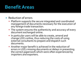  Reduction of errors
 Platform supports the secure integrated and coordinated
management of documents necessary for the execution of
any foreign trade transaction.
 The system ensures the authenticity and accuracy of every
document exchanged online.
 In particular users will be able to create, amend and
change LOCs online, thus reducing the costs of using
external consultants to prepare and dispatch such
documents.
 Another major benefit is achieved in the reduction of
errors in LOCs missing documents or delays in presenting
the correct paperwork which were often experienced by
importers and exporters.
 