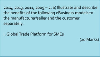 2014, 2013, 2011, 2009 – 2. a) Illustrate and describe
the benefits of the following eBusiness models to
the manufacturer/seller and the customer
separately.
i. GlobalTrade Platform for SMEs
(20 Marks)
 