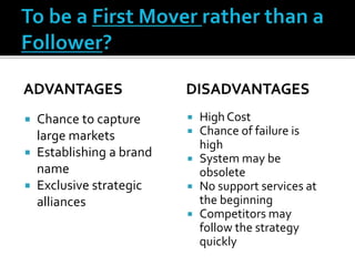 ADVANTAGES
 Chance to capture
large markets
 Establishing a brand
name
 Exclusive strategic
alliances
DISADVANTAGES
 High Cost
 Chance of failure is
high
 System may be
obsolete
 No support services at
the beginning
 Competitors may
follow the strategy
quickly
 