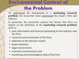 Environmental Context of
the Problem
• To understand the background to a marketing research
problem, the researcher must understand the client’s firm and
industry.
• In particular, the researcher analyze the factors that have an
impact on the definition of the marketing research problem
such as:
 past information and forecast pertaining to the industry and
the firm;
 resources and constraints of the firm;
 objective of the decision maker;
 buyer behavior;
 legal environment;
 economic environment; and
 marketing and technological skills of the firm.
 