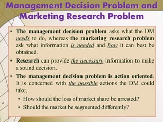 Management Decision Problem and
Marketing Research Problem
• The management decision problem asks what the DM
needs to do, whereas the marketing research problem
ask what information is needed and how it can best be
obtained.
• Research can provide the necessary information to make
a sound decision.
• The management decision problem is action oriented.
It is concerned with the possible actions the DM could
take.
• How should the loss of market share be arrested?
• Should the market be segmented differently?
 