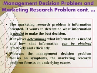• The marketing research problem is information
oriented. It wants to determine what information
is needed to make the best decision.
• It involves determining what information is needed
and how that information can be obtained
effectively and efficiently.
• Whereas the management decision problem
focuses on symptoms, the marketing research
problem focuses on underlying causes.
Management Decision Problem and
Marketing Research Problem cont. …
 