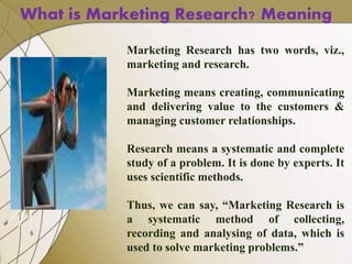 Marketing Research has two words, viz.,
marketing and research.
Marketing means creating, communicating
and delivering value to the customers &
managing customer relationships.
Research means a systematic and complete
study of a problem. It is done by experts. It
uses scientific methods.
Thus, we can say, “Marketing Research is
a systematic method of collecting,
recording and analysing of data, which is
used to solve marketing problems.”
What is Marketing Research? Meaning
 