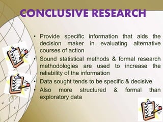 • Provide specific information that aids the
decision maker in evaluating alternative
courses of action
• Sound statistical methods & formal research
methodologies are used to increase the
reliability of the information
• Data sought tends to be specific & decisive
• Also more structured & formal than
exploratory data
CONCLUSIVE RESEARCH
 