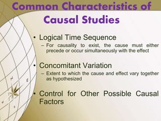 • Logical Time Sequence
– For causality to exist, the cause must either
precede or occur simultaneously with the effect
• Concomitant Variation
– Extent to which the cause and effect vary together
as hypothesized
• Control for Other Possible Causal
Factors
Common Characteristics of
Causal Studies
 