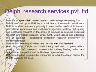 Delphi research services pvt. ltd
Delphi is a "specialist" market research and strategic consulting firm.
Delphi was set up in 1991 by a small team of research practitioners.
Delphi came into existence primarily to cater to the needs of Indian and
international companies and multi-lateral agencies seeking high quality
and actionable research in the areas of business-to-business /industrial
research and social research. Since 1994, Delphi added one additional
line of business - specialised consumer research exclusively for
the service sector.
Delphi's aim from Day One has been to stay lean and focused.
Over the years, Delphi has made steady and solid progress with a
growing base of renowned customers comprising leading Indian and
international companies and multi-lateral organisations.
Delphi's expertise is sought by companies in India, the Asean region, the
Middle East and the USA.
 
