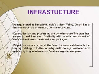 INFRASTUCTURE
•Headquartered at Bangalore, India's Silicon Valley, Delphi has a
field infrastructure at Mumbai, Delhi and Calcutta.
•Data collection and processing are done in-house.The team has
access to and hands-on familiarity with, a wide assortment of
statistical and econometric software packages.
•Delphi has access to one of the finest in-house databases in the
country relating to Indian industry meticulously developed and
updated by Log In Information Services, a group company.
 