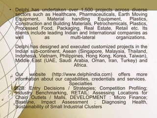 • Delphi has undertaken over 1,500 projects across diverse
sectors such as Healthcare, Pharmaceuticals, Earth Moving
Equipment, Material handling Equipment, Plastics,
Construction and Building Materials, Petrochemicals, Plastics,
Processed Food, Packaging, Real Estate, Retail etc. Its
clients include leading Indian and International companies as
well as multi-lateral organizations.
Delphi has designed and executed customized projects in the
Indian sub-continent, Asean (Singapore, Malaysia, Thailand,
Indonesia, Vietnam, Philippines, Hong Kong, Korea, Taiwan),
Middle East (UAE, Saudi Arabia, Oman, Iran, Turkey) and
Africa.
Our website (http://www.delphiindia.com) offers more
information about our capabilities, credentials and services.
Specialties
B2B: Entry Decisions / Strategies; Competition Profiling;
Industry Benchmarking, RETAIL: Assessing Locations for
Chain Outlets / Malls, DEVELOPMENT : Micro Finance;
Baseline, Impact Assessment ; Diagnosing Health,
Sustainability of Small Industrial Clusters
 