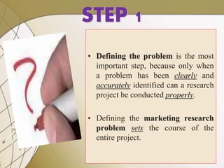 7
STEP 1
• Defining the problem is the most
important step, because only when
a problem has been clearly and
accurately identified can a research
project be conducted properly.
• Defining the marketing research
problem sets the course of the
entire project.
 
