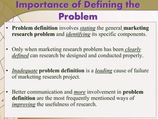 8
Importance of Defining the
Problem
• Problem definition involves stating the general marketing
research problem and identifying its specific components.
• Only when marketing research problem has been clearly
defined can research be designed and conducted properly.
• Inadequate problem definition is a leading cause of failure
of marketing research project.
• Better communication and more involvement in problem
definition are the most frequently mentioned ways of
improving the usefulness of research.
 