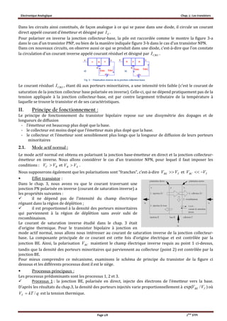 Electronique Analogique Chap. 5 : Les transistors
Page 2/8 2ème
STPI
Dans les circuits ainsi constitués, de façon analogue à ce qui se passe dans une diode, il circule un courant
direct appelé courant d'émetteur et désigné par EI .
Pour polariser en inverse la jonction collecteur-base, la pile est raccordée comme le montre la figure 3-a
dans le cas d'un transistor PNP, ou bien de la manière indiquée figure 3-b dans le cas d'un transistor NPN.
Dans ces nouveaux circuits, on observe aussi ce qui se produit dans une diode, c'est-à-dire que l'on constate
la circulation d'un courant inverse appelé courant résiduel et désigné par CBOI .
Le courant résiduel CBOI , étant dû aux porteurs minoritaires, a une intensité très faible (c’est le courant de
saturation de la jonction collecteur base polarisée en inverse). Celle-ci, qui ne dépend pratiquement pas de la
tension appliquée à la jonction collecteur-base, est par contre largement tributaire de la température à
laquelle se trouve le transistor et de ses caractéristiques.
II. Principe de fonctionnement :
Le principe de fonctionnement du transistor bipolaire repose sur une dissymétrie des dopages et de
longueurs de diffusion
- l’émetteur est beaucoup plus dopé que la base.
- le collecteur est moins dopé que l’émetteur mais plus dopé que la base.
- le collecteur et l’émetteur sont sensiblement plus longs que la longueur de diffusion de leurs porteurs
minoritaires
2.1. Mode actif normal :
Le mode actif normal est obtenu en polarisant la jonction base-émetteur en direct et la jonction collecteur-
émetteur en inverse. Nous allons considérer le cas d’un transistor NPN, pour lequel il faut imposer les
conditions : et EB VV  .
Nous supposerons également que les polarisations sont “franches”, c’est-à-dire et
 Effet transistor :
Dans le chap. 3, nous avons vu que le courant traversant une
jonction PN polarisée en inverse (courant de saturation inverse) a
les propriétés suivantes :
 il ne dépend pas de l’intensité du champ électrique
régnant dans la région de déplétion ;
 il est proportionnel à la densité des porteurs minoritaires
qui parviennent à la région de déplétion sans avoir subi de
recombinaison.
Le courant de saturation inverse étudié dans le chap. 3 était
d’origine thermique. Pour le transistor bipolaire à jonction en
mode actif normal, nous allons nous intéresser au courant de saturation inverse de la jonction collecteur-
base. La composante principale de ce courant est cette fois d’origine électrique et est contrôlée par la
jonction BE. Ainsi, la polarisation BCV maintient le champ électrique inverse requis au point 1 ci-dessus,
tandis que la densité des porteurs minoritaires qui parviennent au collecteur (point 2) est contrôlée par la
jonction BE.
Pour mieux comprendre ce mécanisme, examinons le schéma de principe du transistor de la figure ci
dessous et les différents processus dont il est le siège.
 Processus principaux :
Les processus prédominants sont les processus 1, 2 et 3.
 Processus 1 : la jonction BE, polarisée en direct, injecte des électrons de l’émetteur vers la base.
D’après les résultats du chap.3, la densité des porteurs injectés varie proportionnellement à où
qkTVT / est la tension thermique.
BC VV 
TBE VV  TBC VV 
)/exp( TBE VV
 