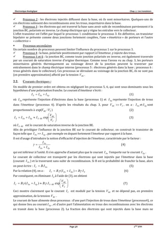 Electronique Analogique Chap. 5 : Les transistors
Page 3/8 2ème
STPI
 Processus 2 : les électrons injectés diffusent dans la base, où ils sont minoritaires. Quelques-uns de
ces électrons subissent des recombinaisons avec les trous, majoritaires dans la base.
 Processus 3 : les électrons qui ont traversé la base sans avoir subi de recombinaison parviennent è la
jonction BC, polarisée en inverse. Le champ électrique qui y règne les entraîne vers le collecteur.
L’effet transistor est l’effet par lequel le processus 1 conditionne le processus 3. En définitive, un transistor
bipolaire se présente comme deux jonctions fortement couplées, l’une « émettrice » de porteurs et l’autre
« collectrice »
 Processus secondaires
Un certain nombre de processus peuvent limiter l’influence du processus 1 sur le processus 3.
 Processus 4 : la base, polarisée positivement par rapport à l’émetteur, y injecte des trous.
 Processus 5 et 6 : la jonction BC, comme toute jonction polarisée en inverse, est également traversée
par un courant de saturation inverse d’origine thermique. Comme nous l’avons vu au chap. 3, les porteurs
minoritaires générés thermiquement au voisinage direct de la jonction peuvent la traverser par
entraînement dans le champ électrique interne (processus 5 : électrons générés dans la base ; processus 6 :
trous générés dans le collecteur). Ces processus se déroulant au voisinage de la jonction BC, ils ne sont pas
(en première approximation) affecté par la tension BEV .
2.2. Courants électriques :
Un modèle de premier ordre est obtenu en négligeant les processus 5, 6, qui sont sous-dominants sous les
hypothèses d’une polarisation franche. Le courant d’émetteur s’écrit :
(1)
où représente l’injection d’électrons dans la base (processus 1) et représente l’injection de trous
dans l’émetteur (processus 4). D’après les résultats du chap. 3, pour TBE VV  , on a : et EpI sont
proportionnels à (2)
(3)
où BESI  est le courant de saturation inverse de la jonction BE.
Afin de privilégier l’influence de la jonction BE sur le courant de collecteur, on construit le transistor de
façon telle que EnI >> , par exemple en dopant fortement l’émetteur par rapport à la base.
Il est d’usage d’introduire la notion d’efficacité d’injection de l’émetteur, caractérisée par le facteur :
EpEn
En
II
I

 (4)
qui est inférieur à l’unité. Il s’en approche d’autant plus que le courant EnI l’emporte sur le courant .
Le courant de collecteur est transporté par les électrons qui sont injectés par l’émetteur dans la base
(courant ) et la traversent sans subir de recombinaison. Si B est la probabilité de franchir la base, alors
on peut écrire : (5)
Par la relation (4), on a : EEpEnC IBIIBI   )(. (6)
Par conséquent, en éliminant EI à l’aide de (3), on obtient






 
T
BE
BESEpEnC
V
V
IBIIBI exp..)(.  (7)
Ceci montre clairement que le courant CI est modulé par la tension BEV et ne dépend pas, en première
approximation, de la tension BCV .
Le courant de base alimente deux processus : d’une part l’injection de trous dans l’émetteur (processus4), ce
qui donne lieu au courant EpI , et d’autre part l’alimentation en trous des recombinaisons avec les électrons
en transit dans la base (processus 2). La fraction des électrons qui sont injectés dans la base mais ne
EpEnE III 
EnI EpI
EnI
)/exp( TBE VV






 
T
BE
BESEpEnE
V
V
IIII exp
EpI
EpI
EnI
EnC IBI .
 