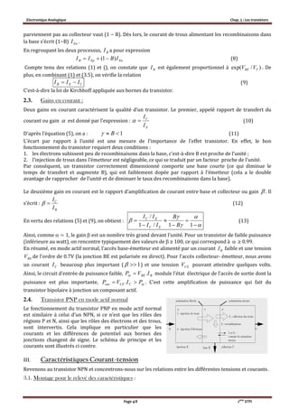 Electronique Analogique Chap. 5 : Les transistors
Page 4/8 2ème
STPI
parviennent pas au collecteur vaut (1 − B). Dès lors, le courant de trous alimentant les recombinaisons dans
la base s’écrit (1−B) EnI .
En regroupant les deux processus, a pour expression
EnEpB IBII )1(  (8)
Compte tenu des relations (1) et (), on constate que BI est également proportionnel à )/exp( TBE VV . De
plus, en combinant (1) et (3.5), on vérifie la relation
CEB III  (9)
C’est-à-dire la loi de Kirchhoff appliquée aux bornes du transistor.
2.3. Gains en courant :
Deux gains en courant caractérisent la qualité d’un transistor. Le premier, appelé rapport de transfert du
courant ou gain est donné par l’expression :
E
C
I
I
 (10)
D’après l’équation (5), on a : 1 B (11)
L’écart par rapport à l’unité est une mesure de l’importance de l’effet transistor. En effet, le bon
fonctionnement du transistor requiert deux conditions :
1. les électrons subissent peu de recombinaisons dans la base, c’est-à-dire B est proche de l’unité ;
2. l’injection de trous dans l’émetteur est négligeable, ce qui se traduit par un facteur proche de l’unité.
Par conséquent, un transistor correctement dimensionné comporte une base courte (ce qui diminue le
temps de transfert et augmente B), qui est faiblement dopée par rapport à l’émetteur (cela a le double
avantage de rapprocher de l’unité et de diminuer le taux des recombinaisons dans la base).
Le deuxième gain en courant est le rapport d’amplification de courant entre base et collecteur ou gain  . Il
s’écrit :
B
C
I
I
 (12)
En vertu des relations (5) et (9), on obtient :











11/1
/
B
B
II
II
EC
EC
(13)
Ainsi, comme  ≃ 1, le gain  est un nombre très grand devant l’unité. Pour un transistor de faible puissance
(inférieure au watt), on rencontre typiquement des valeurs de  ≥ 100, ce qui correspond à  ≥ 0.99.
En résumé, en mode actif normal, l’accès base-émetteur est alimenté par un courant BI faible et une tension
BEV de l’ordre de 0.7V (la jonction BE est polarisée en direct). Pour l’accès collecteur- émetteur, nous avons
un courant CI beaucoup plus important ( 1 ) et une tension CEV pouvant atteindre quelques volts.
Ainsi, le circuit d’entrée de puissance faible, module l’état électrique de l’accès de sortie dont la
puissance est plus importante, inCCEout PIVP  . . C’est cette amplification de puissance qui fait du
transistor bipolaire à jonction un composant actif.
2.4. Transistor PNP en mode actif normal
Le fonctionnement du transistor PNP en mode actif normal
est similaire à celui d’un NPN, si ce n’est que les rôles des
régions P et N, ainsi que les rôles des électrons et des trous,
sont intervertis. Cela implique en particulier que les
courants et les différences de potentiel aux bornes des
jonctions changent de signe. Le schéma de principe et les
courants sont illustrés ci contre.
III. Caractéristiques Courant-tension
Revenons au transistor NPN et concentrons-nous sur les relations entre les différentes tensions et courants.
3.1. Montage pour le relevé des caractéristiques :
BI

BBEin IVP .
 