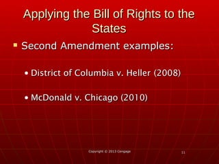 1111
Applying the Bill of Rights to theApplying the Bill of Rights to the
StatesStates
 Second Amendment examples:Second Amendment examples:
• District of Columbia v. HellerDistrict of Columbia v. Heller (2008)(2008)
• McDonald v. Chicago (2010)McDonald v. Chicago (2010)
Copyright © 2013 CengageCopyright © 2013 Cengage
 