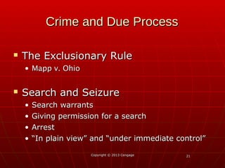 2121
Crime and Due ProcessCrime and Due Process
 The Exclusionary RuleThe Exclusionary Rule
• Mapp v. OhioMapp v. Ohio
 Search and SeizureSearch and Seizure
• Search warrantsSearch warrants
• Giving permission for a searchGiving permission for a search
• ArrestArrest
• ““In plain view” and “under immediate control”In plain view” and “under immediate control”
Copyright © 2013 CengageCopyright © 2013 Cengage
 