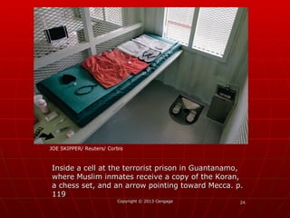 2424Copyright © 2013 CengageCopyright © 2013 Cengage
Inside a cell at the terrorist prison in Guantanamo,Inside a cell at the terrorist prison in Guantanamo,
where Muslim inmates receive a copy of the Koran,where Muslim inmates receive a copy of the Koran,
a chess set, and an arrow pointing toward Mecca. p.a chess set, and an arrow pointing toward Mecca. p.
119119
JOE SKIPPER/ Reuters/ Corbis
 