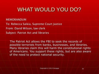 2626
MEMORANDUMMEMORANDUM
To:To: Rebecca Saikia, Supreme Court JusticeRebecca Saikia, Supreme Court Justice
From:From: David Wilson, law clerkDavid Wilson, law clerk
Subject:Subject: Patriot Act and librariesPatriot Act and libraries
The Patriot Act allows the FBI to seek the records ofThe Patriot Act allows the FBI to seek the records of
possible terrorists from banks, businesses, and libraries.possible terrorists from banks, businesses, and libraries.
Many libraries claim this will harm the constitutional rightsMany libraries claim this will harm the constitutional rights
of Americans. You support these rights, but are also awareof Americans. You support these rights, but are also aware
of the need to protect national security.of the need to protect national security.
Copyright © 2013 CengageCopyright © 2013 Cengage
WHAT WOULD YOU DO?WHAT WOULD YOU DO?
 