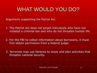 2727
Arguments supporting the Patriot Act:Arguments supporting the Patriot Act:
1. The Patriot Act does not target individuals who have not1. The Patriot Act does not target individuals who have not
violated a criminal law and who do not threaten human life.violated a criminal law and who do not threaten human life.
2. For the FBI to collect information about borrowers, it must2. For the FBI to collect information about borrowers, it must
first obtain permission from a federal judge.first obtain permission from a federal judge.
3. Terrorists may use libraries to study and plan activities that3. Terrorists may use libraries to study and plan activities that
threaten national security.threaten national security.
Copyright © 2013 CengageCopyright © 2013 Cengage
WHAT WOULD YOU DO?WHAT WOULD YOU DO?
 