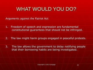 2828
Arguments against the Patriot Act:Arguments against the Patriot Act:
1. Freedom of speech and expression are fundamental1. Freedom of speech and expression are fundamental
constitutional guarantees that should not be infringed.constitutional guarantees that should not be infringed.
2. The law might harm groups engaged in peaceful protests.2. The law might harm groups engaged in peaceful protests.
3. The law allows the government to delay notifying people3. The law allows the government to delay notifying people
that their borrowing habits are being investigated.that their borrowing habits are being investigated.
Copyright © 2013 CengageCopyright © 2013 Cengage
WHAT WOULD YOU DO?WHAT WOULD YOU DO?
 
