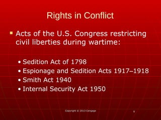 66
Rights in Conflict
 Acts of the U.S. Congress restricting
civil liberties during wartime:
• Sedition Act of 1798
• Espionage and Sedition Acts 1917 1918‒
• Smith Act 1940
• Internal Security Act 1950
Copyright © 2013 CengageCopyright © 2013 Cengage
 