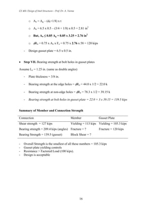 CE 405: Design of Steel Structures – Prof. Dr. A. Varma
o An = Ag – (db+1/8) x t
o An = 6.5 x 0.5 – (3/4 + 1/8) x 0.5 = 2.81 in2
o But, An ≤ 0.85 Ag = 0.85 x 3.25 = 2.76 in2
o φRn = 0.75 x An x Fu = 0.75 x 2.76 x 58 = 120 kips
- Design gusset plate = 6.5 x 0.5 in.
• Step VII. Bearing strength at bolt holes in gusset plates
Assume Le = 1.25 in. (same as double angles)
- Plate thickness = 3/8 in.
- Bearing strength at the edge holes = φRn = 44.0 x 1/2 = 22.0 k
- Bearing strength at non-edge holes = φRn = 78.3 x 1/2 = 39.15 k
- Bearing strength at bolt holes in gusset plate = 22.0 + 3 x 39.15 = 139.5 kips
Summary of Member and Connection Strength
Connection Member Gusset Plate
Shear strength = 127 kips Yielding = 113 kips Yielding = 105.3 kips
Bearing strength = 209.4 kips (angles) Fracture = ? Fracture = 120 kips
Bearing Strength = 139.5 (gusset) Block Shear = ?
- Overall Strength is the smallest of all these numbers = 105.3 kips
- Gusset plate yielding controls
- Resistance > Factored Load (100 kips).
- Design is acceptable
16
 