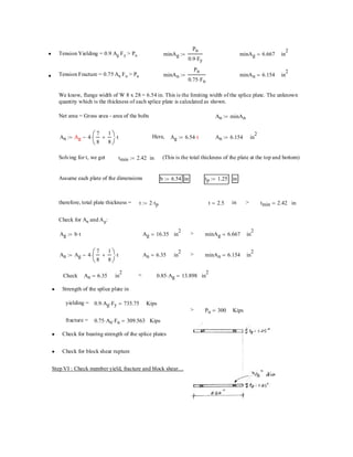 Ag b t⋅:= Ag 16.35= in
2
> minAg 6.667= in
2
An Ag 4
7
8
1
8
+⎛
⎜
⎝
⎞
⎠
⋅ t⋅−:= An 6.35= in
2
> minAn 6.154= in
2
Check An 6.35= in
2
< 0.85 Ag⋅ 13.898= in
2
Strength of the splice plate in•
yielding = 0.9 Ag⋅ Fy⋅ 735.75= Kips
> Pu 300= Kips
fracture = 0.75 An⋅ Fu⋅ 309.563= Kips
Check for bearing strength of the splice plates•
Check for block shear rupture•
Step VI : Check member yield, fracture and block shear....
Tension Yielding = 0.9 Ag Fy > Pu• minAg
Pu
0.9 Fy⋅
:= minAg 6.667= in
2
Tension Fracture = 0.75 An Fu > Pu• minAn
Pu
0.75 Fu⋅
:= minAn 6.154= in
2
We know, flange width of W 8 x 28 = 6.54 in. This is the limiting width of the splice plate. The unknown
quantity which is the thickness of each splice plate is calculated as shown.
Net area = Gross area - area of the bolts An minAn:=
An Ag 4
7
8
1
8
+⎛
⎜
⎝
⎞
⎠
⋅ t⋅−:= Ag Here, Ag 6.54 t⋅:= t An 6.154:= in
2
Check for An and Ag:
intmin 2.42=>int 2.5=t 2 tp⋅:=therefore, total plate thickness =
intp 1.25:=inb 6.54:=Assume each plate of the dimensions
(This is the total thickness of the plate at the top and bottom)intmin 2.42:=Solving for t, we get
 