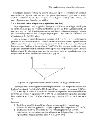 Thermodynamique et cinétique chimique
23
Si les règles de Hume-Rothery ne sont pas satisfaites il peut se former soit un composé
intermétallique (figures 18 et 19), soit une phase intermédiaire ayant une structure
cristalline différente de celle des deux composants (figures 16 et 17), soit un mélange de
deux phases qui sont des solutions solides.
V.5.3- Systèmes à trois composants (diagrammes ternaires)
En pratique on rencontre en général, lorsqu’on travaille sur les alliages métalliques
ou sur les silicates, que ces systèmes sont formés de plus de deux (02) composants, un
cas important est celui des alliages ternaires ou existent trois constituants principaux
(ex. aciers inoxydables Fe-Ni-Cr, alliages magnétiques Al-Ni-Co et dans le domaine des
réfractaires Al2O3-CaO-SiO2 etc..).
Dans le cas des systèmes ternaires la variance est V = C + 1 – φ = 4 - φ lorsque la
pression est maintenue constante. Le nombre maximum de variables indépendantes est
obtenu lorsqu’on a une seule phase en équilibre : V = 4 – 1 = 3. Les trois variables sont
la température T et les fractions molaires XA et XB. Un diagramme d’équilibre ternaire
exige donc une représentation tridimensionnelle pour être complètement décrit. On trace
habituellement de tels diagrammes avec la composition dans un plan horizontal et la
température sur un axe perpendiculaire à ce plan (fig. 21).
Figure V.21. Représentation tridimensionnelle d’un diagramme ternaire
La composition d’un alliage ternaire est représentée à l’aide des points disposés sur
le plan d’un triangle équilatéral (fig. 22) : le point P, par exemple, est composé de 20% B,
30% C et 50% A). Les points se trouvant sur les côtés correspondent aux systèmes binaires
respectifs (ex. le point N représente 70% B, 30% A). Les sommets correspondent aux corps
individuels (ex. les points A, B, C représentent respectivement 100% A, 100% B et 100%
C).
Remarque
1- Toute ligne parallèle à un côté représente une composition constante en
éléments du sommet opposé (ex. la ligne en pointillées 1 représente 10% de C).
2- Toute droite menée d’un sommet au côté opposé représente un rapport
constant des concentrations des deux éléments (ex. la ligne CN en pointillées 2
représente un rapport constant entre A et B : A/B = 3/7).
TT
C
B
A
T
 