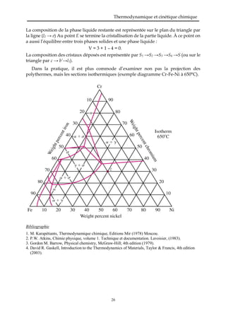 Thermodynamique et cinétique chimique
26
La composition de la phase liquide restante est représentée sur le plan du triangle par
la ligne (l2 → e) Au point E se termine la cristallisation de la partie liquide. À ce point on
a aussi l’équilibre entre trois phases solides et une phase liquide :
V = 3 + 1 – 4 = 0.
La composition des cristaux déposés est représentée par S1 →S2 →S3 →S4 →S (ou sur le
triangle par c → b’→l1).
Dans la pratique, il est plus commode d’examiner non pas la projection des
polythermes, mais les sections isothermiques (exemple diagramme Cr-Fe-Ni à 650°C).
Bibliographie
1. M. Karapétiants, Thermodynamique chimique, Editions Mir (1978) Moscou.
2. P.W. Atkins, Chimie physique, volume 1. Technique et documentation. Lavoisier, (1983).
3. Gordon M. Barrow, Physical chemistry, McGraw-Hill; 4th edition (1979).
4. David R. Gaskell, Introduction to the Thermodynamics of Materials, Taylor & Francis, 4th edition
(2003).
 